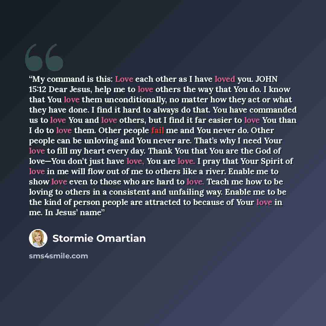 “My command is this: Love each other as I have loved you. JOHN 15:12 Dear Jesus, help me to love others the way that You do. I know that You love them unconditionally, no matter how they act or what they have done. I find it hard to always do that. You have commanded us to love You and love others…” quote by Stormie Omartian