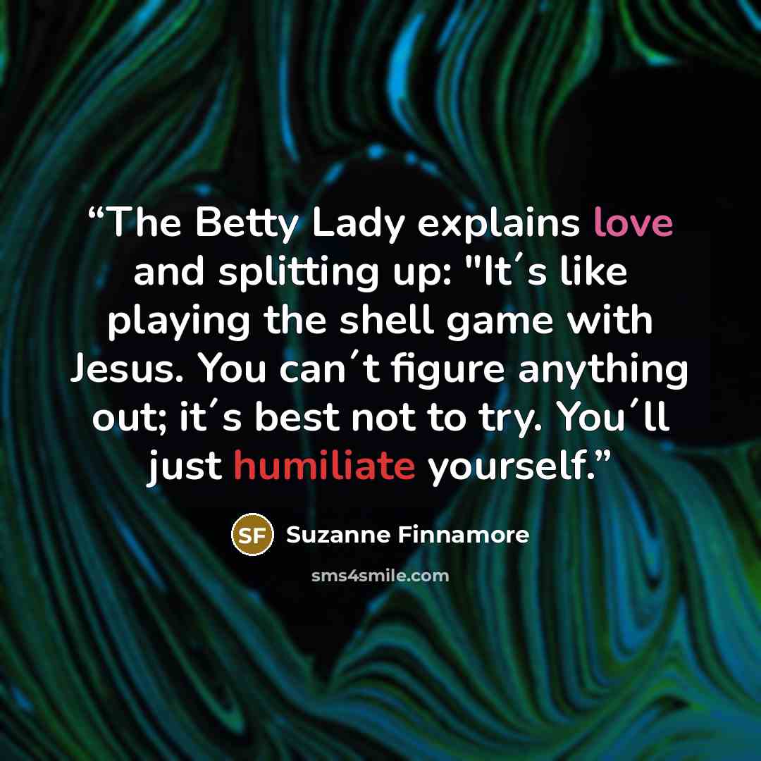 “The Betty Lady explains love and splitting up: "It´s like playing the shell game with Jesus. You can´t figure anything out; it´s best not to try. You´ll just humiliate yourself.” quote by Suzanne Finnamore