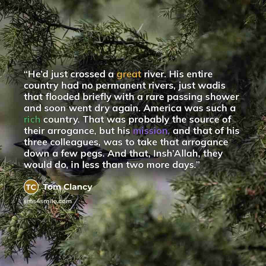 “He’d just crossed a great river. His entire country had no permanent rivers, just wadis that flooded briefly with a rare passing shower and soon went dry again. America was such a rich country. That was probably the source of their arrogance, but his mission, and that of his three colleagues, was…” quote by Tom Clancy