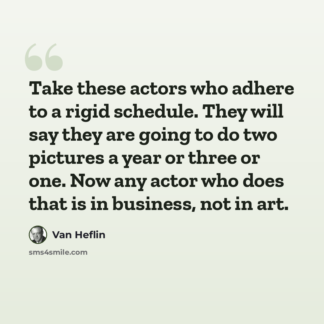 “Take these actors who adhere to a rigid schedule. They will say they are going to do two pictures a year or three or one. Now any actor who does that is in business, not in art.” quote by Van Heflin