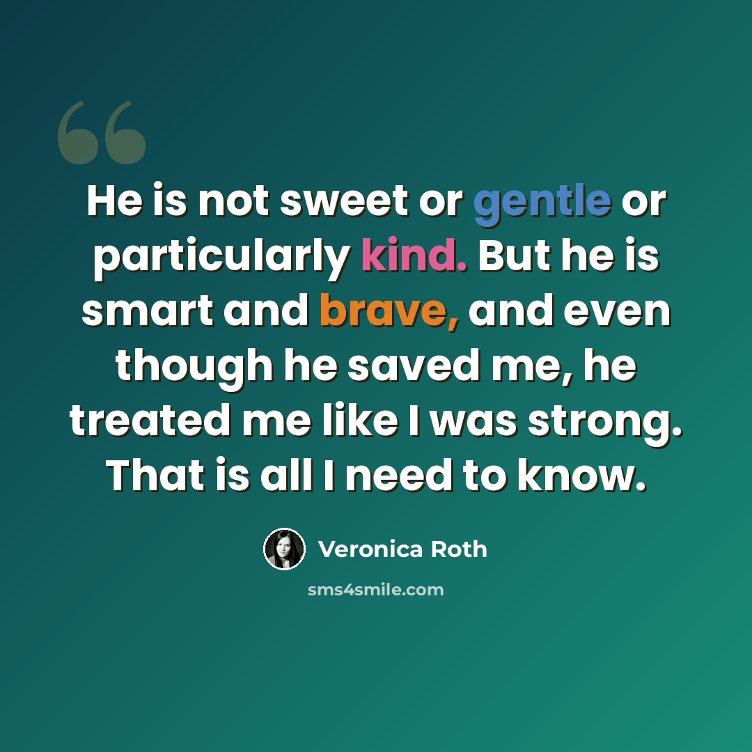 “He is not sweet or gentle or particularly kind. But he is smart and brave, and even though he saved me, he treated me like I was strong. That is all I need to know.” quote by Veronica Roth