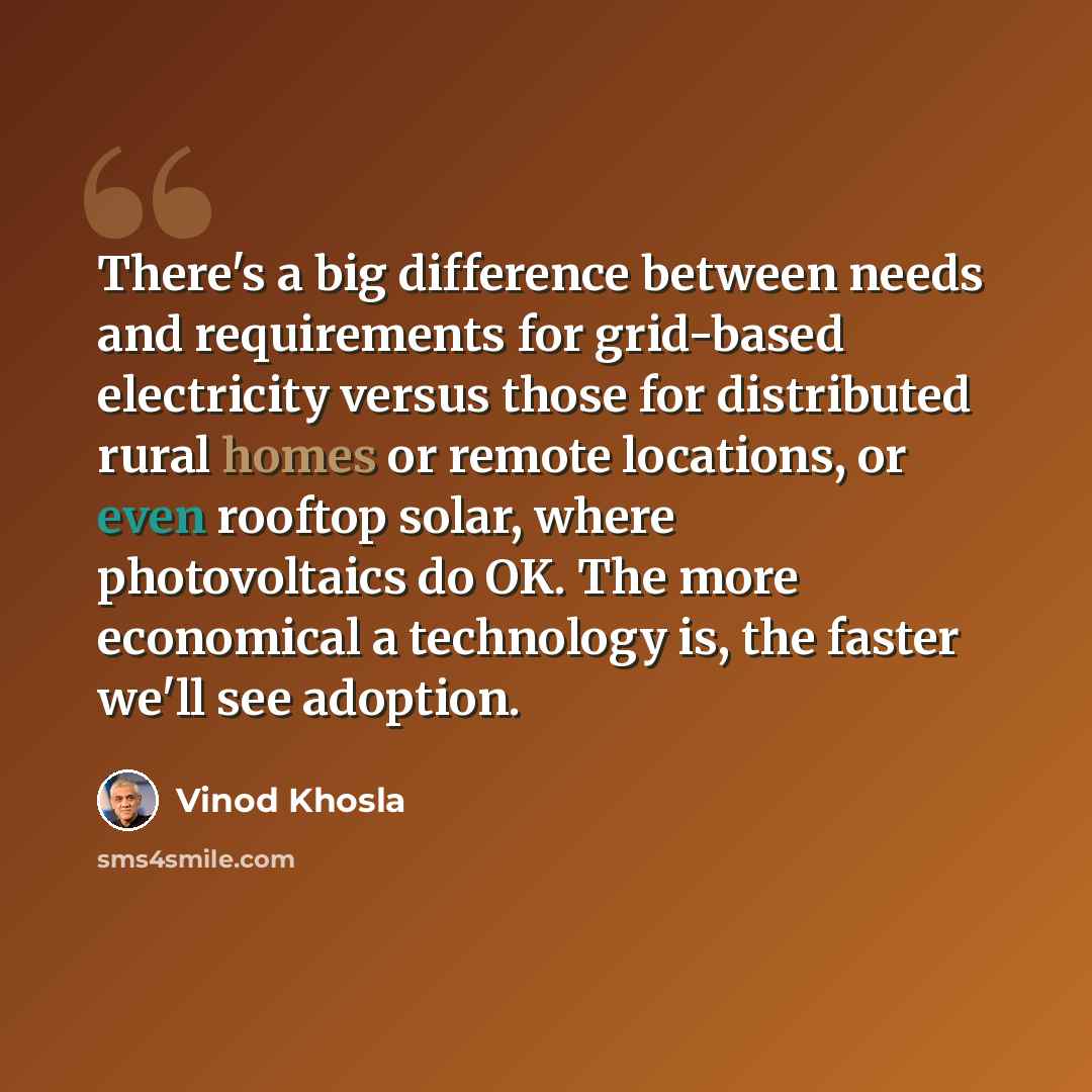 “There's a big difference between needs and requirements for grid-based electricity versus those for distributed rural homes or remote locations, or even rooftop solar, where photovoltaics do OK. The more economical a technology is, the faster we'll see adoption.” quote by Vinod Khosla
