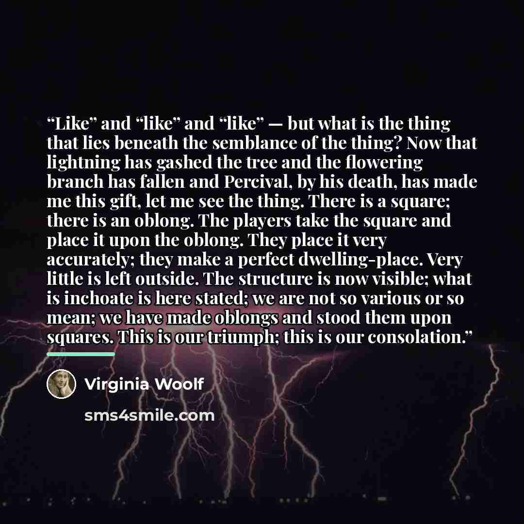 “Like” and “like” and “like” — but what is the thing that lies beneath the semblance of the thing? Now that lightning has gashed the tree and the flowering branch has fallen and Percival, by his death, has made me this gift, let me see the thing. There is a square; there is an oblong. The players…” quote by Virginia Woolf