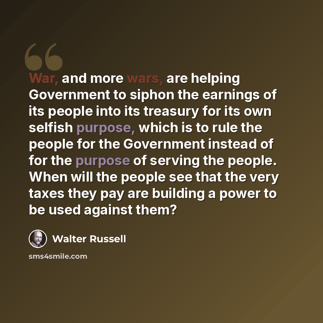 “War, and more wars, are helping Government to siphon the earnings of its people into its treasury for its own selfish purpose, which is to rule the people for the Government instead of for the purpose of serving the people. When will the people see that the very taxes they pay are building a power…” quote by Walter Russell