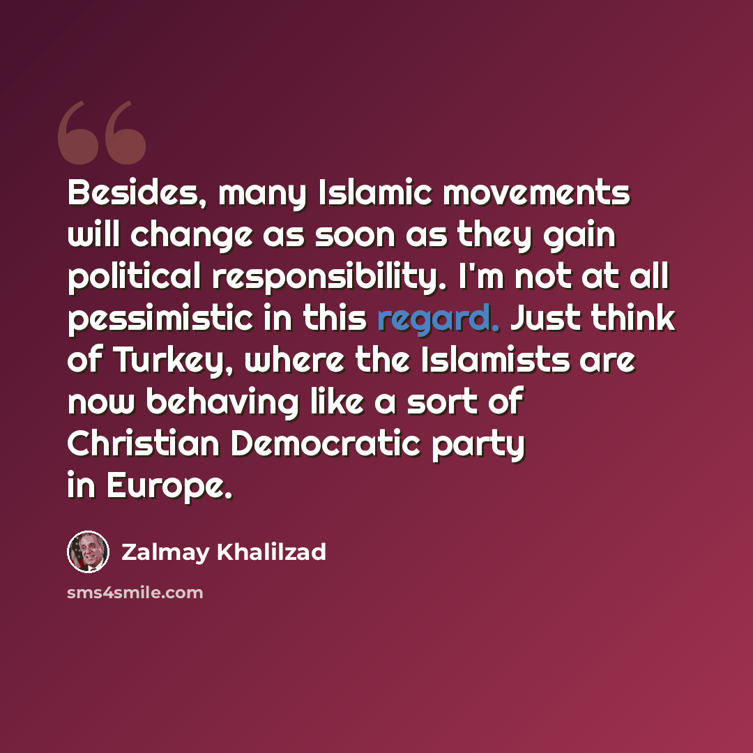 “Besides, many Islamic movements will change as soon as they gain political responsibility. I'm not at all pessimistic in this regard. Just think of Turkey, where the Islamists are now behaving like a sort of Christian Democratic party in Europe.” quote by Zalmay Khalilzad