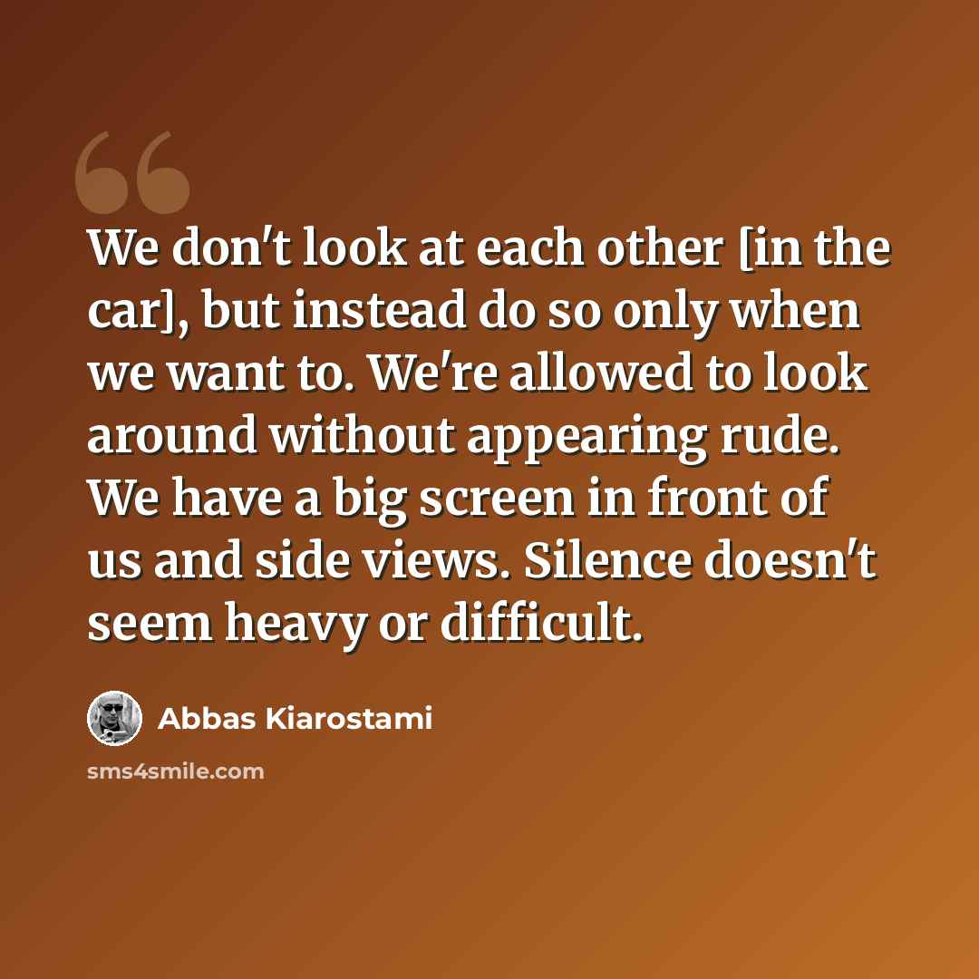 “We don't look at each other [in the car], but instead do so only when we want to. We're allowed to look around without appearing rude. We have a big screen in front of us and side views. Silence doesn't seem heavy or difficult.” quote by Abbas Kiarostami