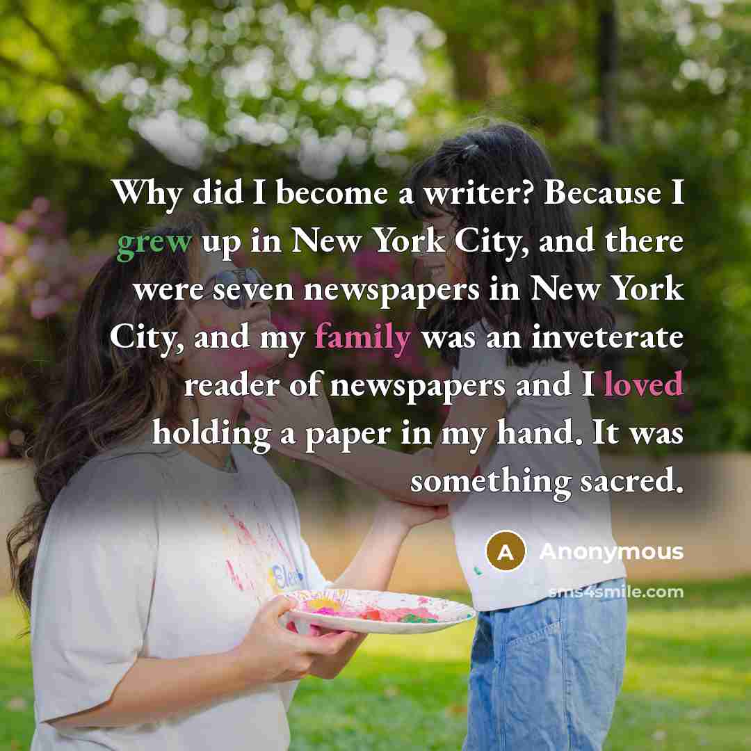 “Why did I become a writer? Because I grew up in New York City, and there were seven newspapers in New York City, and my family was an inveterate reader of newspapers and I loved holding a paper in my hand. It was something sacred.” quote by Anonymous