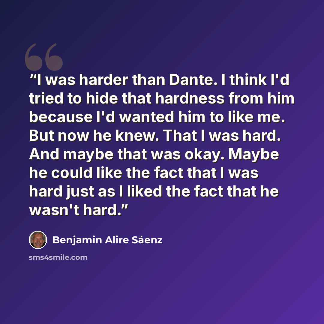 “I was harder than Dante. I think I'd tried to hide that hardness from him because I'd wanted him to like me. But now he knew. That I was hard. And maybe that was okay. Maybe he could like the fact that I was hard just as I liked the fact that he wasn't hard.” quote by Benjamin Alire Sáenz