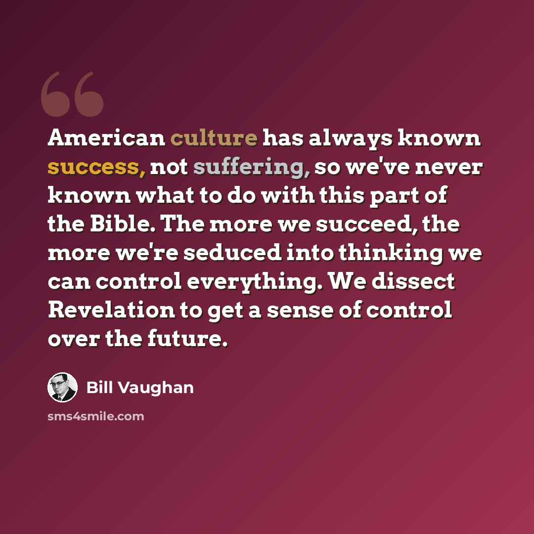 “American culture has always known success, not suffering, so we've never known what to do with this part of the Bible. The more we succeed, the more we're seduced into thinking we can control everything. We dissect Revelation to get a sense of control over the future.” quote by Bill Vaughan