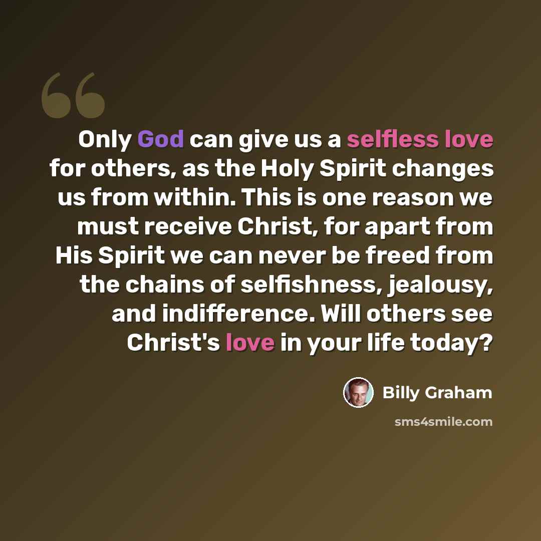 “Only God can give us a selfless love for others, as the Holy Spirit changes us from within. This is one reason we must receive Christ, for apart from His Spirit we can never be freed from the chains of selfishness, jealousy, and indifference. Will others see Christ's love in your life today?” quote by Billy Graham