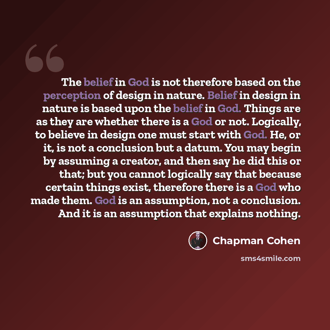 “The belief in God is not therefore based on the perception of design in nature. Belief in design in nature is based upon the belief in God. Things are as they are whether there is a God or not. Logically, to believe in design one must start with God. He, or it, is not a conclusion but a datum. You…” quote by Chapman Cohen