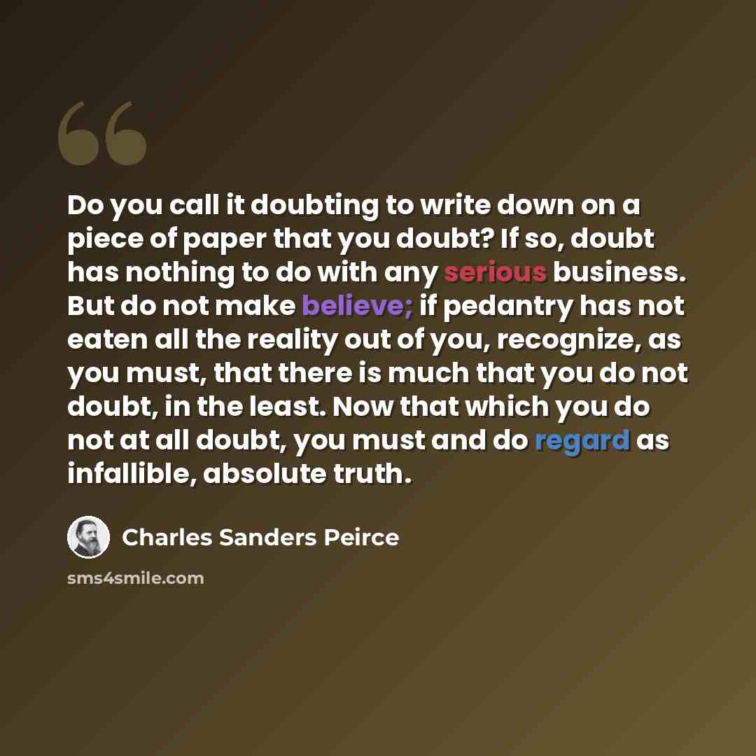 “Do you call it doubting to write down on a piece of paper that you doubt? If so, doubt has nothing to do with any serious business. But do not make believe; if pedantry has not eaten all the reality out of you, recognize, as you must, that there is much that you do not doubt, in the least. Now…” quote by Charles Sanders Peirce