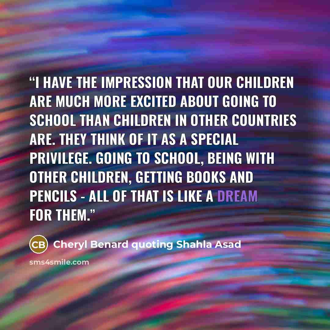 “I have the impression that our children are much more excited about going to school than children in other countries are. They think of it as a special privilege. Going to school, being with other children, getting books and pencils - all of that is like a dream for them.” quote by Cheryl Benard quoting Shahla Asad