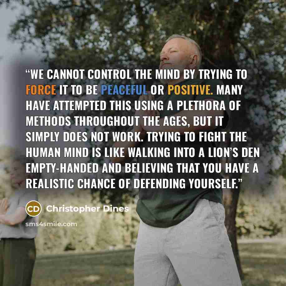 “We cannot control the mind by trying to force it to be peaceful or positive. Many have attempted this using a plethora of methods throughout the ages, but it simply does not work. Trying to fight the human mind is like walking into a lion’s den empty-handed and believing that you have a realistic…” quote by Christopher Dines