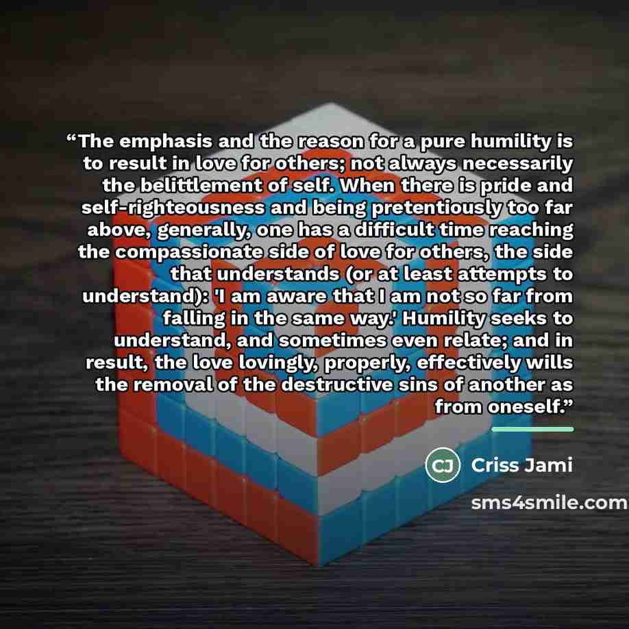 “The emphasis and the reason for a pure humility is to result in love for others; not always necessarily the belittlement of self. When there is pride and self-righteousness and being pretentiously too far above, generally, one has a difficult time reaching the compassionate side of love for…” quote by Criss Jami