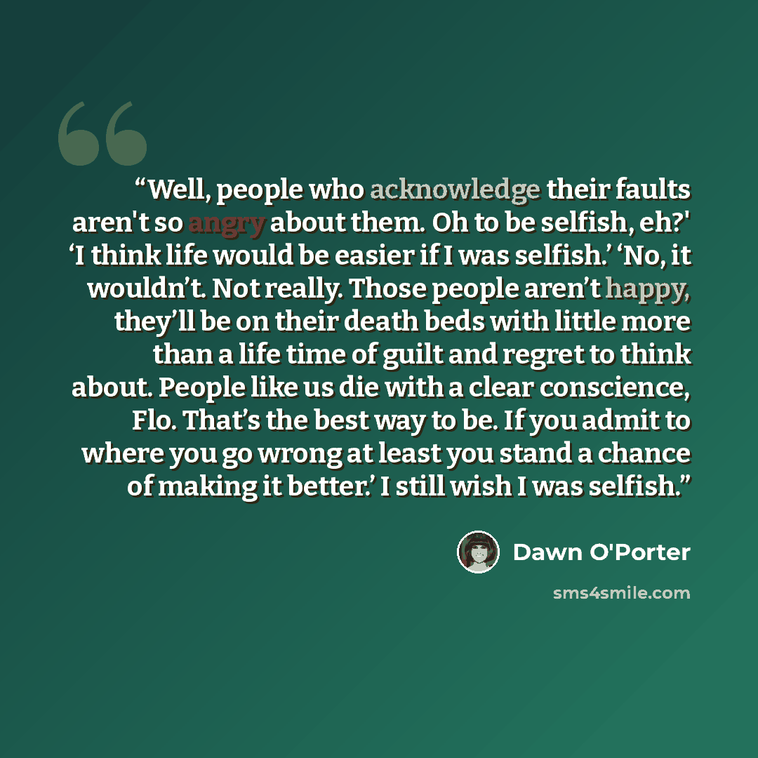 “Well, people who acknowledge their faults aren't so angry about them. Oh to be selfish, eh?' ‘I think life would be easier if I was selfish.’ ‘No, it wouldn’t. Not really. Those people aren’t happy, they’ll be on their death beds with little more than a life time of guilt and regret to think…” quote by Dawn O'Porter