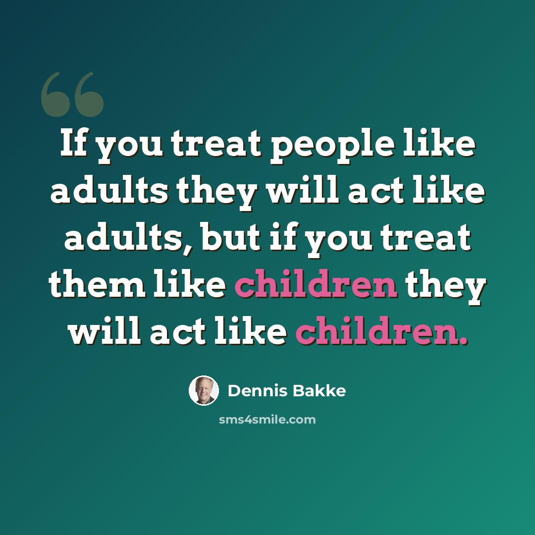 “If you treat people like adults they will act like adults, but if you treat them like children they will act like children.” quote by Dennis Bakke