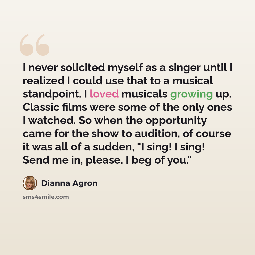 “I never solicited myself as a singer until I realized I could use that to a musical standpoint. I loved musicals growing up. Classic films were some of the only ones I watched. So when the opportunity came for the show to audition, of course it was all of a sudden, "I sing! I sing! Send me in…” quote by Dianna Agron
