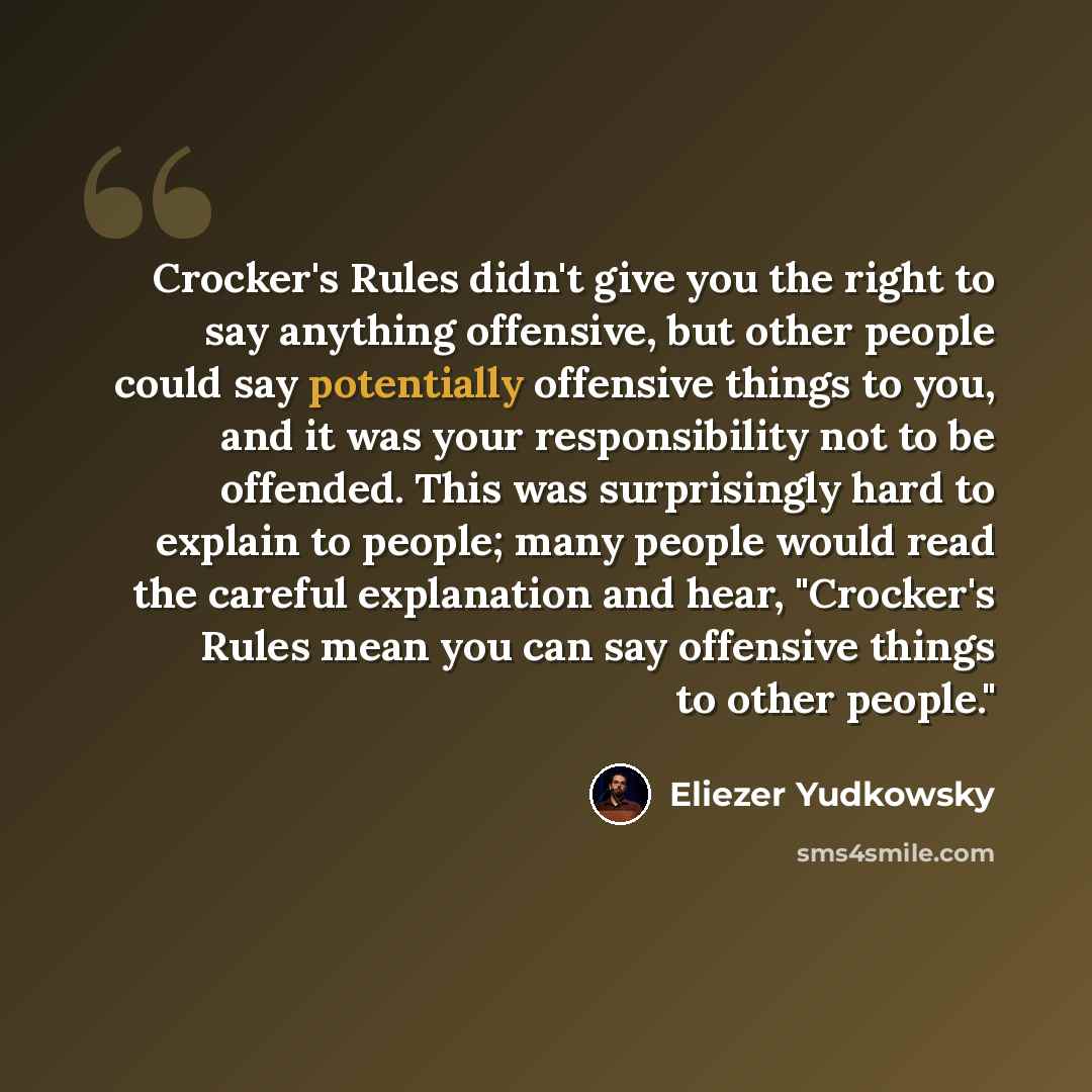 “Crocker's Rules didn't give you the right to say anything offensive, but other people could say potentially offensive things to you, and it was your responsibility not to be offended. This was surprisingly hard to explain to people; many people would read the careful explanation and hear…” quote by Eliezer Yudkowsky
