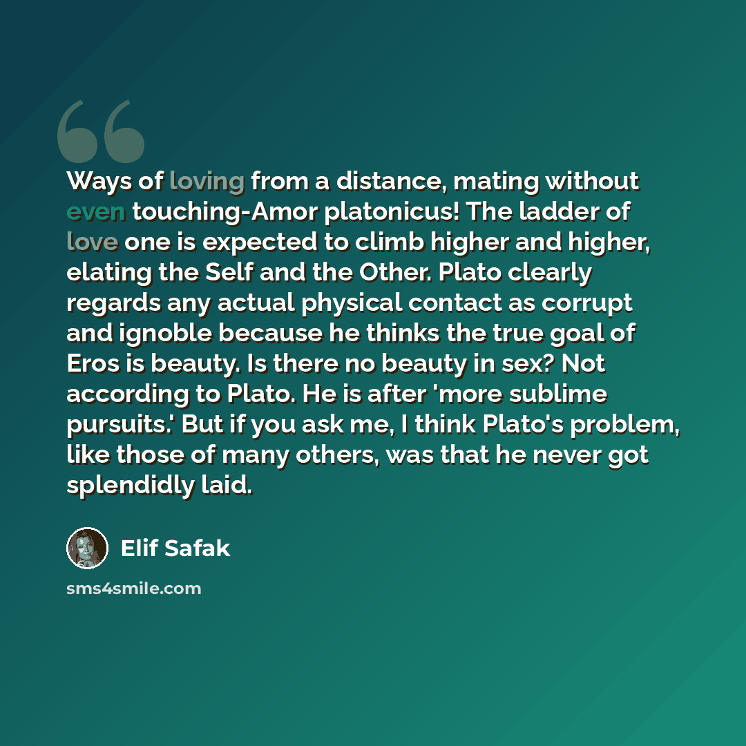 “Ways of loving from a distance, mating without even touching-Amor platonicus! The ladder of love one is expected to climb higher and higher, elating the Self and the Other. Plato clearly regards any actual physical contact as corrupt and ignoble because he thinks the true goal of Eros is beauty…” quote by Elif Safak