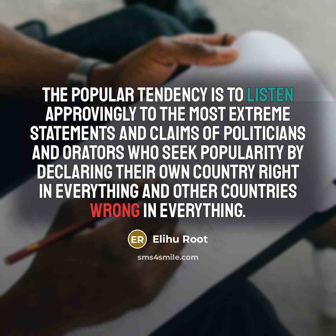 “The popular tendency is to listen approvingly to the most extreme statements and claims of politicians and orators who seek popularity by declaring their own country right in everything and other countries wrong in everything.” quote by Elihu Root