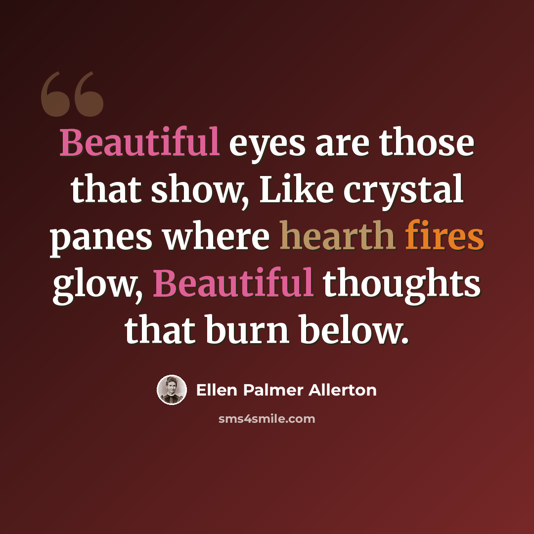 “Beautiful eyes are those that show, Like crystal panes where hearth fires glow, Beautiful thoughts that burn below.” quote by Ellen Palmer Allerton