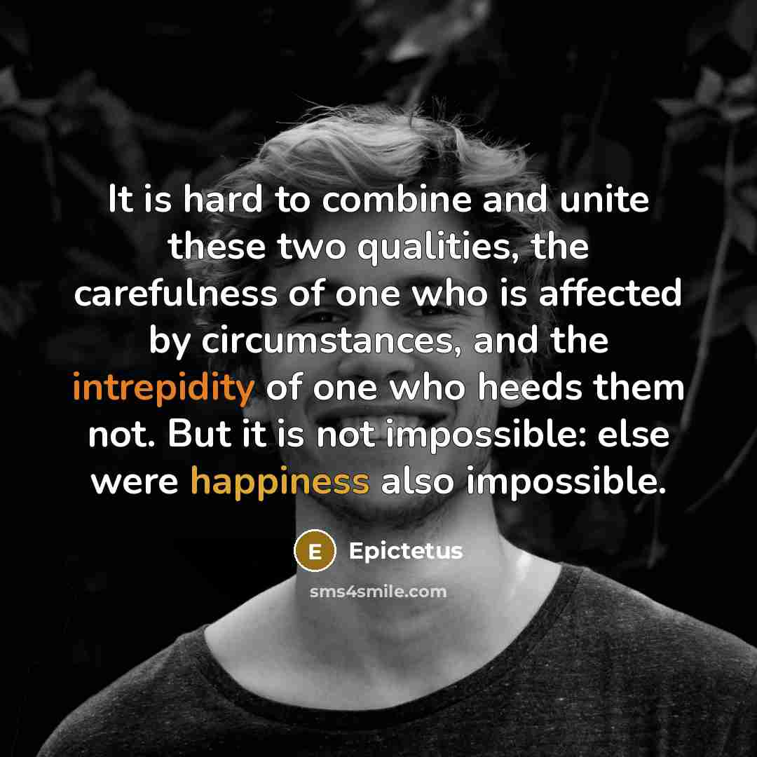 “It is hard to combine and unite these two qualities, the carefulness of one who is affected by circumstances, and the intrepidity of one who heeds them not. But it is not impossible: else were happiness also impossible.” quote by Epictetus