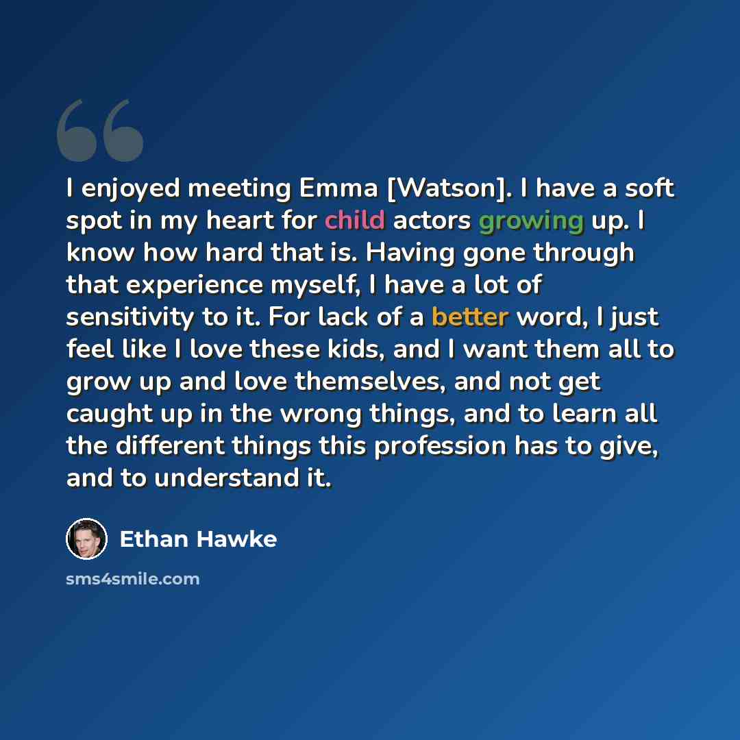 “I enjoyed meeting Emma [Watson]. I have a soft spot in my heart for child actors growing up. I know how hard that is. Having gone through that experience myself, I have a lot of sensitivity to it. For lack of a better word, I just feel like I love these kids, and I want them all to grow up and…” quote by Ethan Hawke