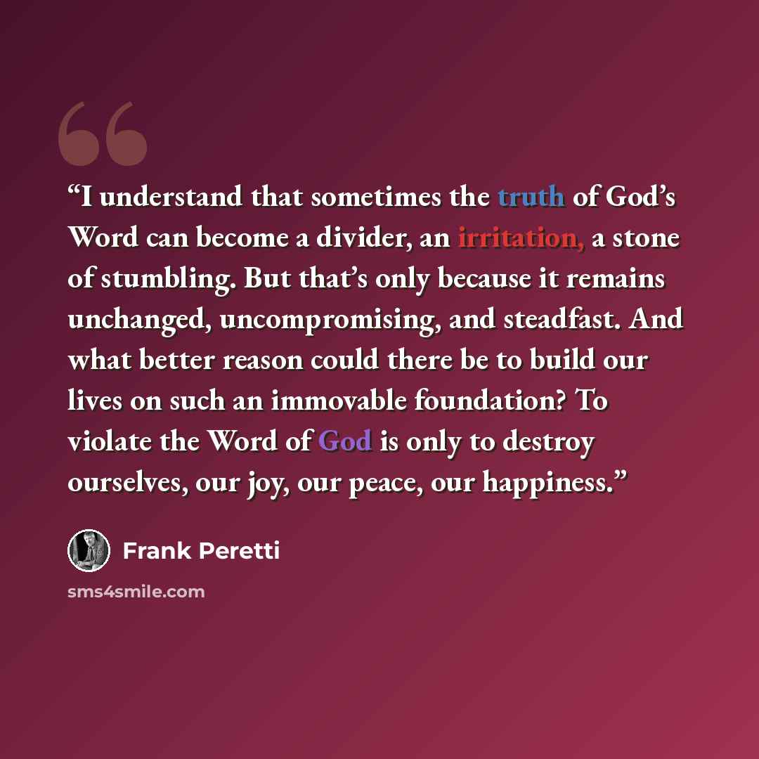 “I understand that sometimes the truth of God’s Word can become a divider, an irritation, a stone of stumbling. But that’s only because it remains unchanged, uncompromising, and steadfast. And what better reason could there be to build our lives on such an immovable foundation? To violate the Word…” quote by Frank Peretti