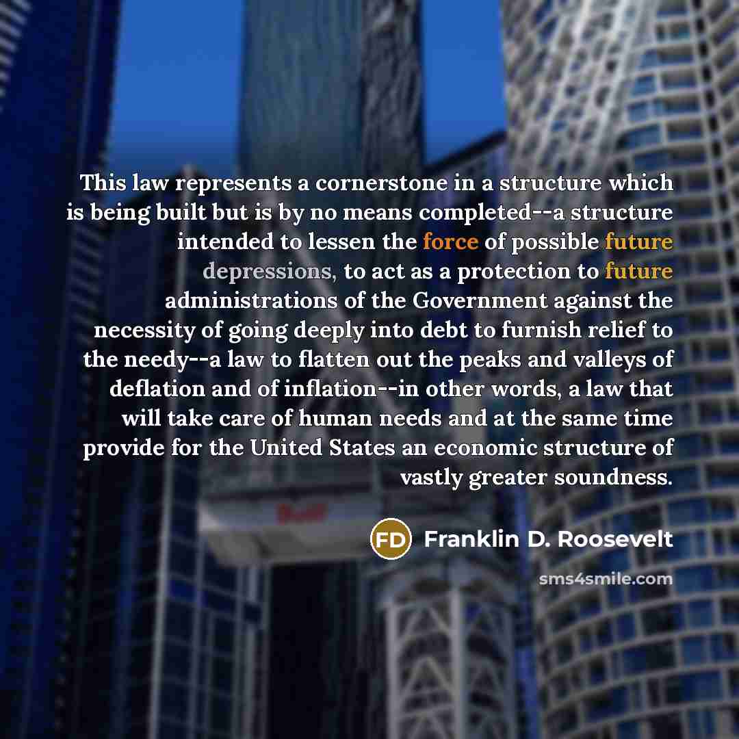 “This law represents a cornerstone in a structure which is being built but is by no means completed--a structure intended to lessen the force of possible future depressions, to act as a protection to future administrations of the Government against the necessity of going deeply into debt to furnish…” quote by Franklin D. Roosevelt