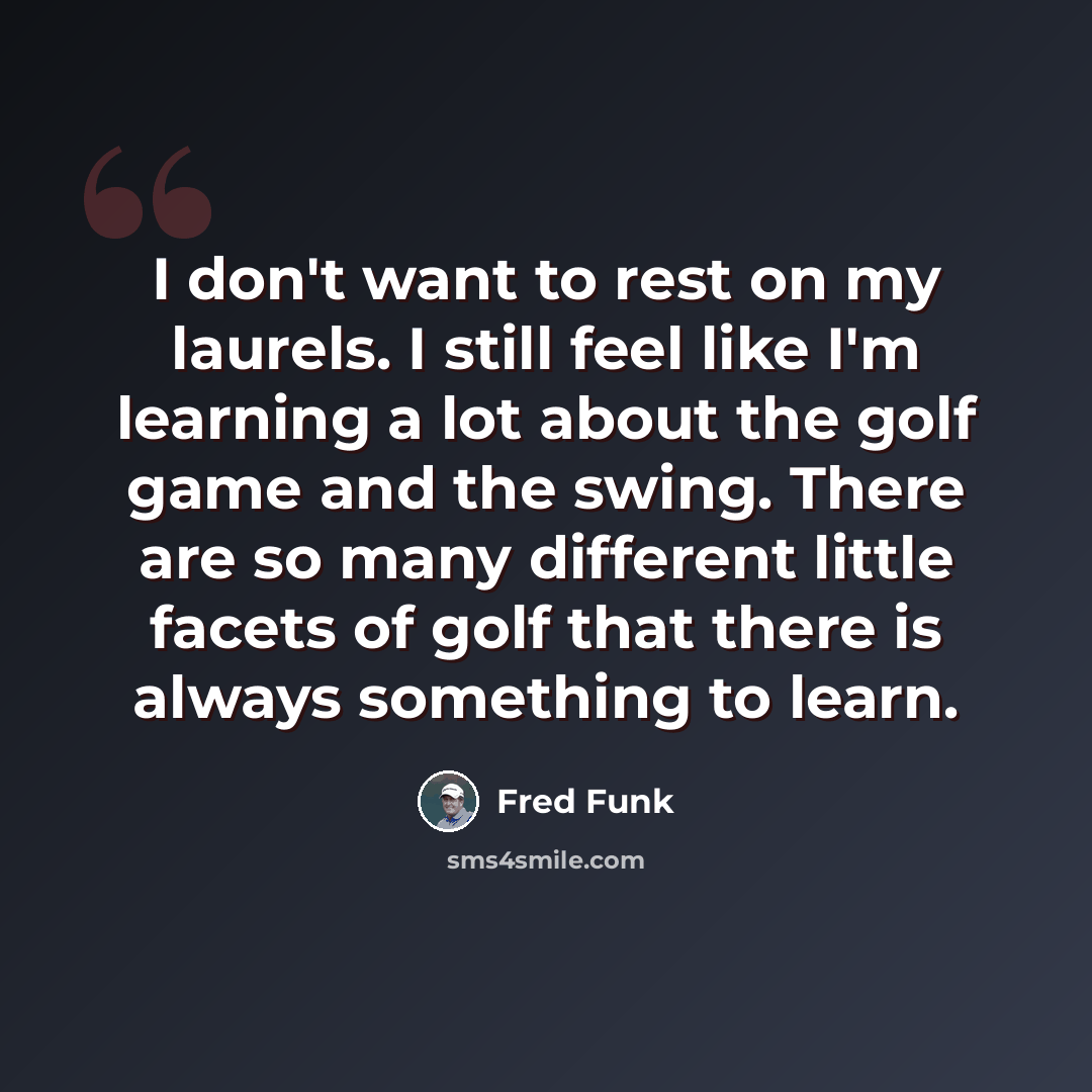 “I don't want to rest on my laurels. I still feel like I'm learning a lot about the golf game and the swing. There are so many different little facets of golf that there is always something to learn.” quote by Fred Funk