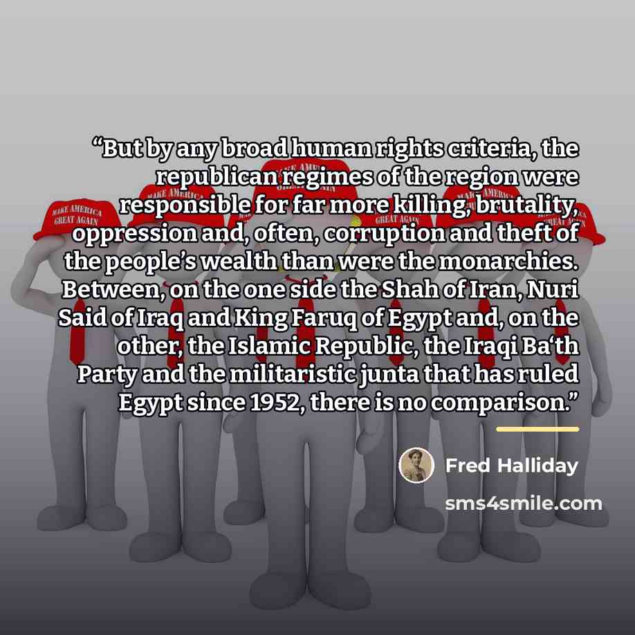 “But by any broad human rights criteria, the republican regimes of the region were responsible for far more killing, brutality, oppression and, often, corruption and theft of the people’s wealth than were the monarchies. Between, on the one side the Shah of Iran, Nuri Said of Iraq and King Faruq of…” quote by Fred Halliday