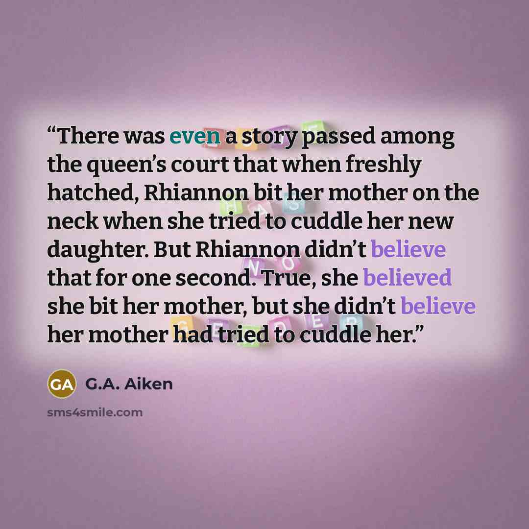 “There was even a story passed among the queen’s court that when freshly hatched, Rhiannon bit her mother on the neck when she tried to cuddle her new daughter. But Rhiannon didn’t believe that for one second. True, she believed she bit her mother, but she didn’t believe her mother had tried to…” quote by G.A. Aiken