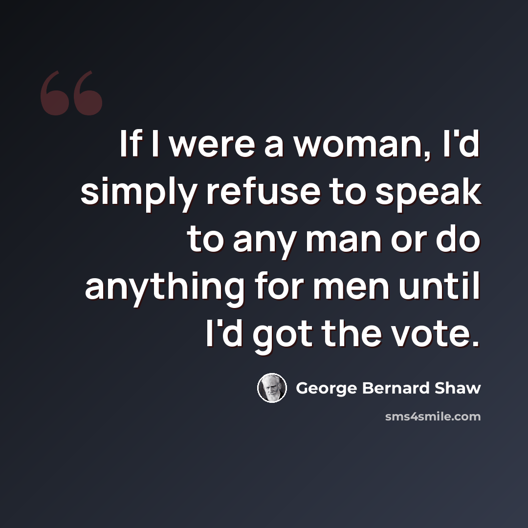 “If I were a woman, I'd simply refuse to speak to any man or do anything for men until I'd got the vote.” quote by George Bernard Shaw