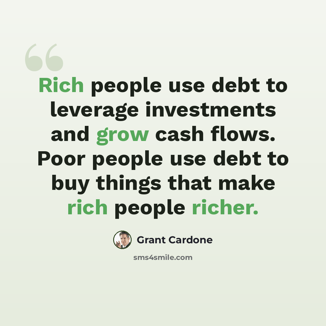 “Rich people use debt to leverage investments and grow cash flows. Poor people use debt to buy things that make rich people richer.” quote by Grant Cardone