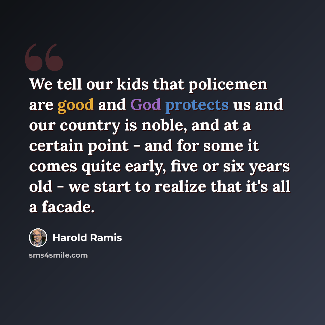 “We tell our kids that policemen are good and God protects us and our country is noble, and at a certain point - and for some it comes quite early, five or six years old - we start to realize that it's all a facade.” quote by Harold Ramis