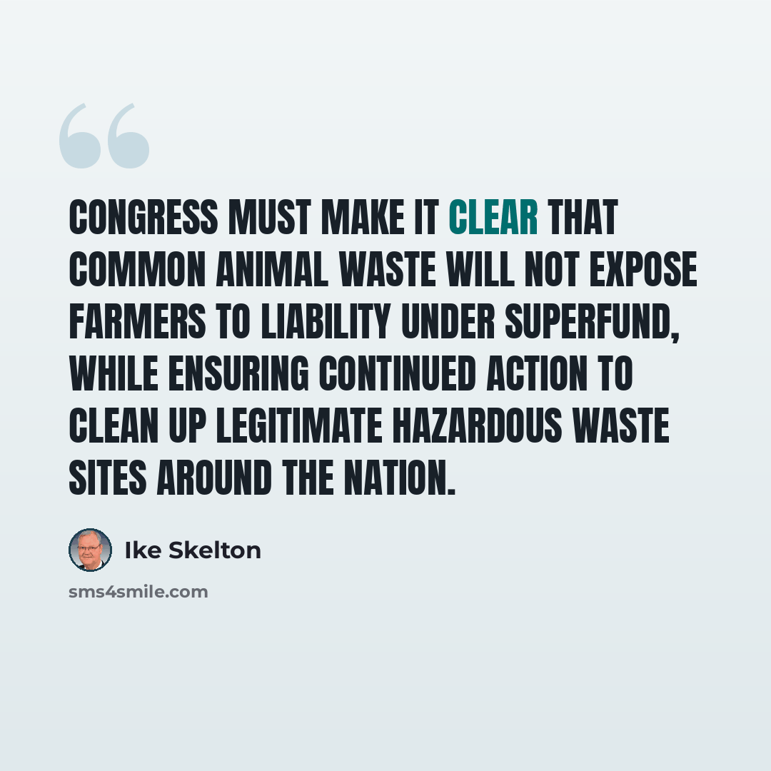 “Congress must make it clear that common animal waste will not expose farmers to liability under Superfund, while ensuring continued action to clean up legitimate hazardous waste sites around the nation.” quote by Ike Skelton