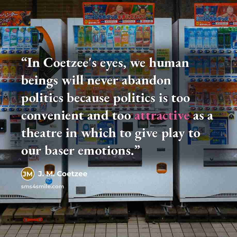 “In Coetzee's eyes, we human beings will never abandon politics because politics is too convenient and too attractive as a theatre in which to give play to our baser emotions.” quote by J. M. Coetzee
