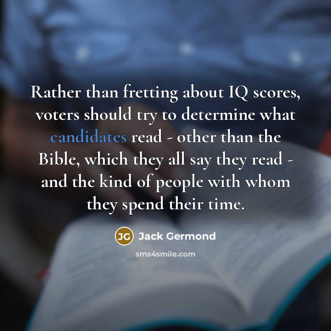 “Rather than fretting about IQ scores, voters should try to determine what candidates read - other than the Bible, which they all say they read - and the kind of people with whom they spend their time.” quote by Jack Germond