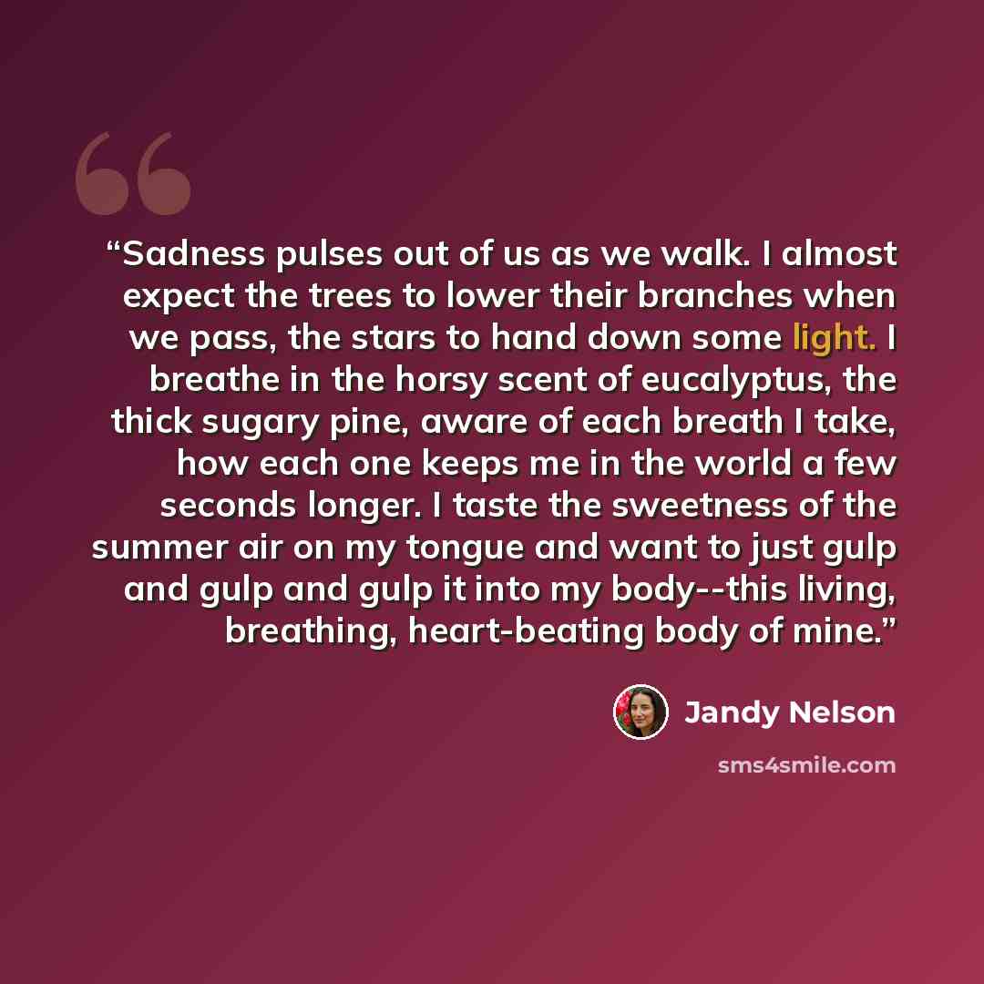 “Sadness pulses out of us as we walk. I almost expect the trees to lower their branches when we pass, the stars to hand down some light. I breathe in the horsy scent of eucalyptus, the thick sugary pine, aware of each breath I take, how each one keeps me in the world a few seconds longer. I taste…” quote by Jandy Nelson