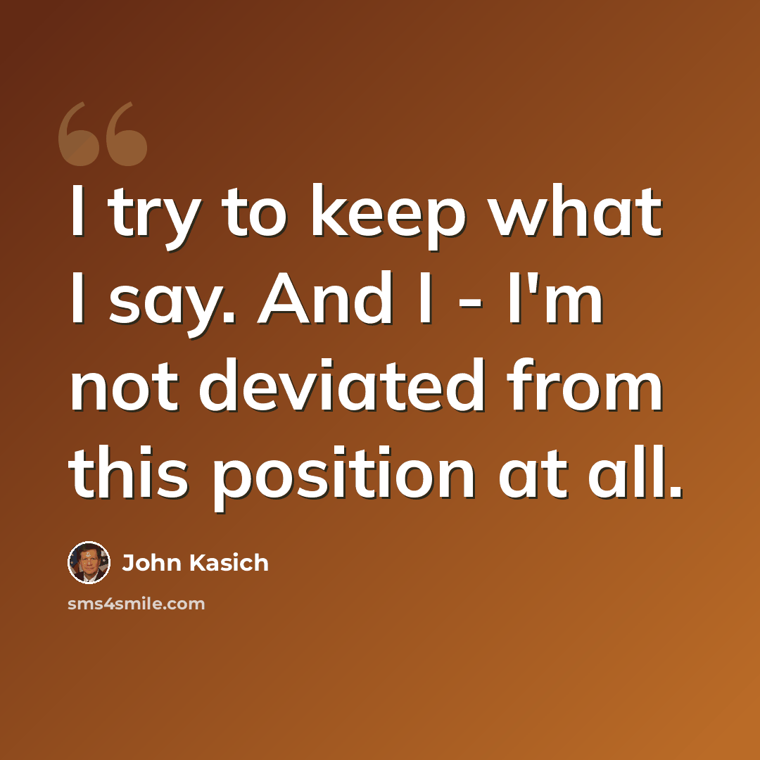 “I try to keep what I say. And I - I'm not deviated from this position at all.” quote by John Kasich