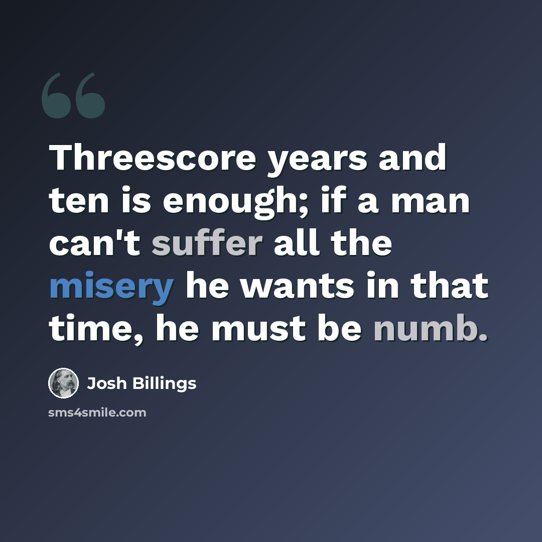 “Threescore years and ten is enough; if a man can't suffer all the misery he wants in that time, he must be numb.” quote by Josh Billings
