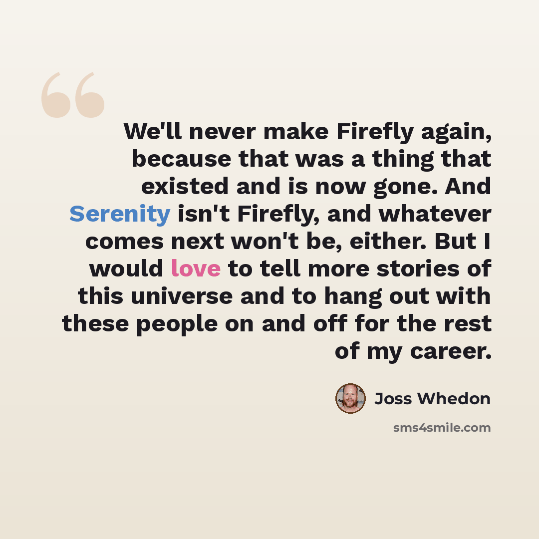 “We'll never make Firefly again, because that was a thing that existed and is now gone. And Serenity isn't Firefly, and whatever comes next won't be, either. But I would love to tell more stories of this universe and to hang out with these people on and off for the rest of my career.” quote by Joss Whedon