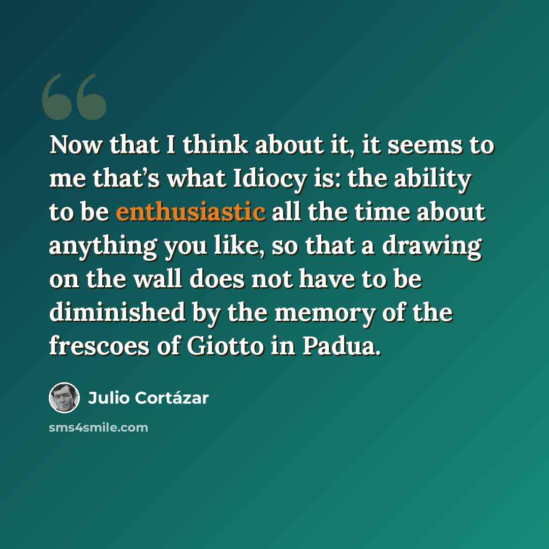 “Now that I think about it, it seems to me that’s what Idiocy is: the ability to be enthusiastic all the time about anything you like, so that a drawing on the wall does not have to be diminished by the memory of the frescoes of Giotto in Padua.” quote by Julio Cortazar