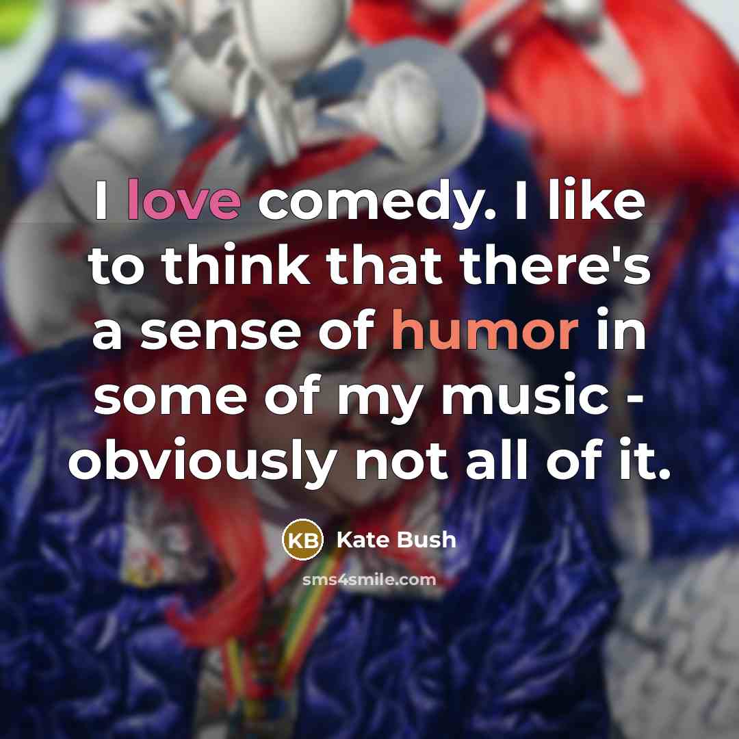 “I love comedy. I like to think that there's a sense of humor in some of my music - obviously not all of it.” quote by Kate Bush