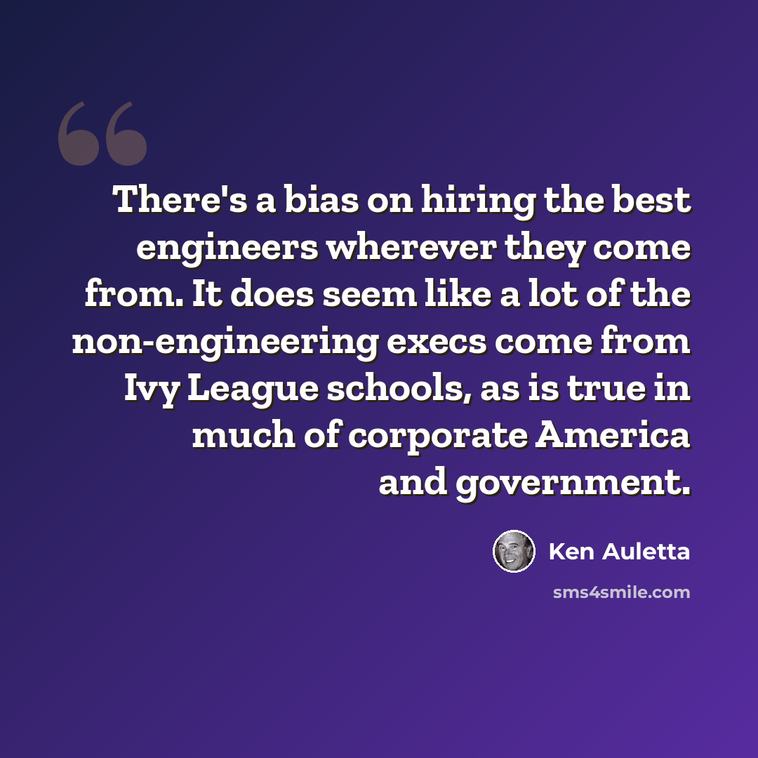 “There's a bias on hiring the best engineers wherever they come from. It does seem like a lot of the non-engineering execs come from Ivy League schools, as is true in much of corporate America and government.” quote by Ken Auletta