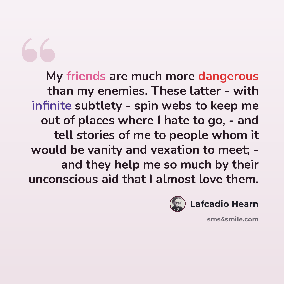 “My friends are much more dangerous than my enemies. These latter - with infinite subtlety - spin webs to keep me out of places where I hate to go, - and tell stories of me to people whom it would be vanity and vexation to meet; - and they help me so much by their unconscious aid that I almost love…” quote by Lafcadio Hearn