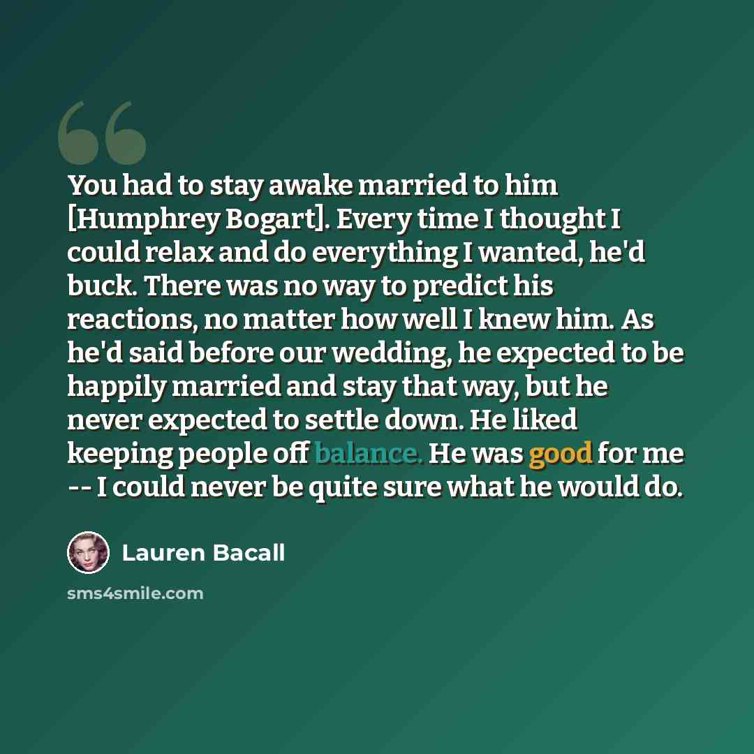 “You had to stay awake married to him [Humphrey Bogart]. Every time I thought I could relax and do everything I wanted, he'd buck. There was no way to predict his reactions, no matter how well I knew him. As he'd said before our wedding, he expected to be happily married and stay that way, but he…” quote by Lauren Bacall