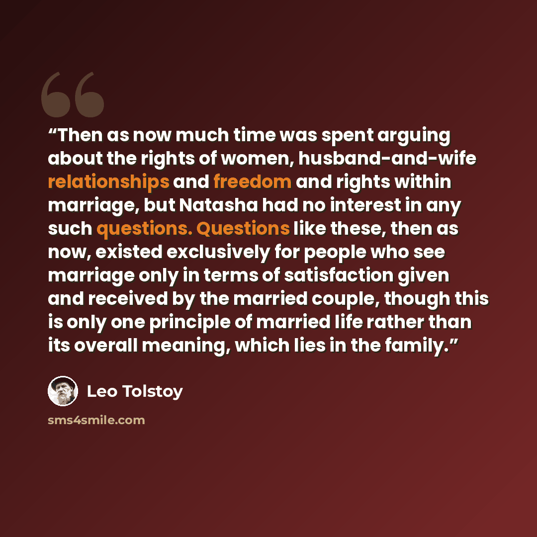 “Then as now much time was spent arguing about the rights of women, husband-and-wife relationships and freedom and rights within marriage, but Natasha had no interest in any such questions. Questions like these, then as now, existed exclusively for people who see marriage only in terms of…” quote by Leo Tolstoy