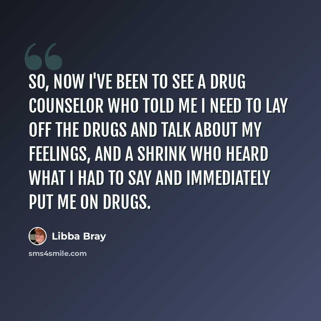 “So, now I've been to see a drug counselor who told me I need to lay off the drugs and talk about my feelings, and a shrink who heard what I had to say and immediately put me on drugs.” quote by Libba Bray